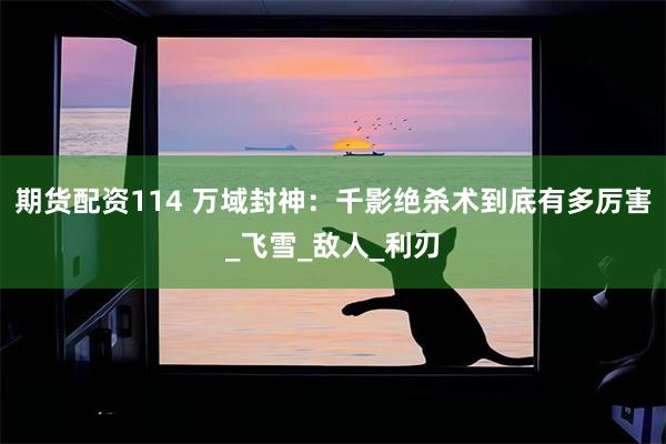 期货配资114 万域封神：千影绝杀术到底有多厉害_飞雪_敌人_利刃