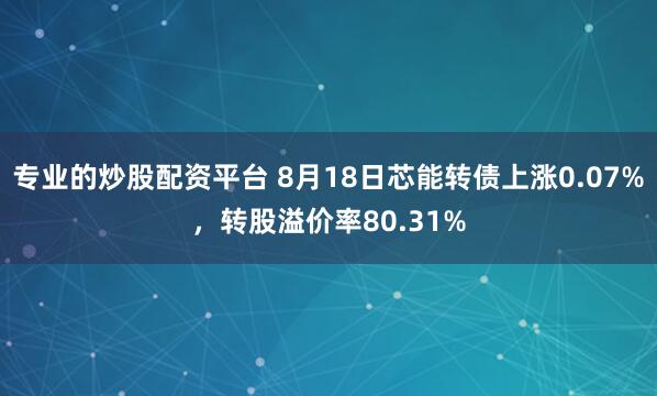 专业的炒股配资平台 8月18日芯能转债上涨0.07%，转股溢价率80.31%