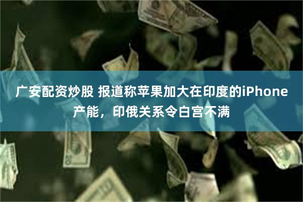 广安配资炒股 报道称苹果加大在印度的iPhone产能，印俄关系令白宫不满