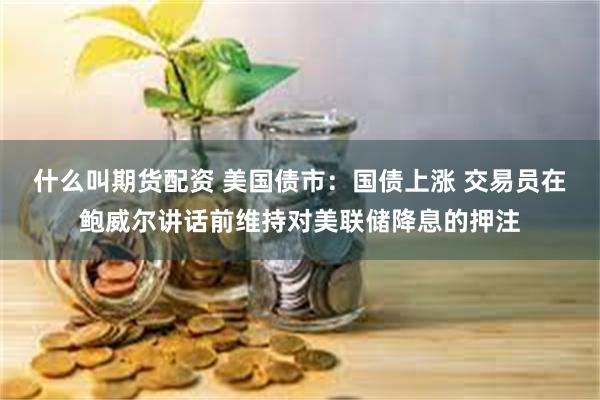 什么叫期货配资 美国债市：国债上涨 交易员在鲍威尔讲话前维持对美联储降息的押注