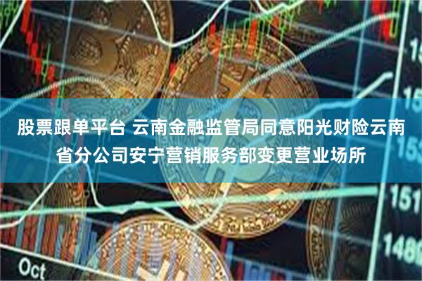 股票跟单平台 云南金融监管局同意阳光财险云南省分公司安宁营销服务部变更营业场所