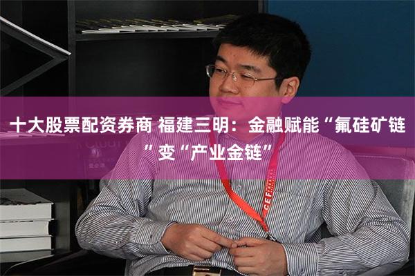 十大股票配资券商 福建三明：金融赋能“氟硅矿链”变“产业金链”