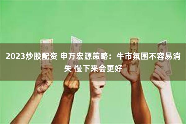 2023炒股配资 申万宏源策略：牛市氛围不容易消失 慢下来会更好