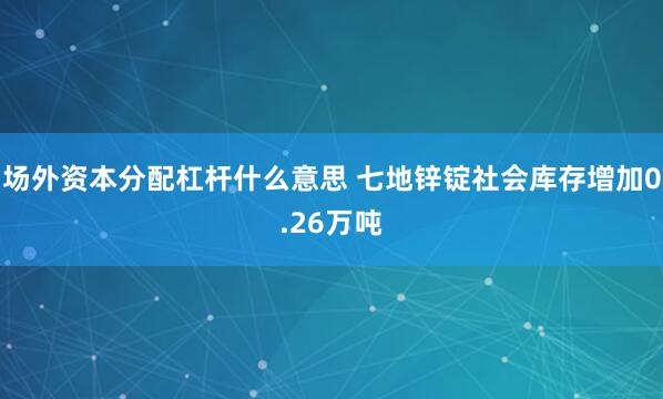 场外资本分配杠杆什么意思 七地锌锭社会库存增加0.26万吨
