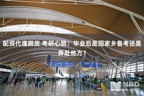 配资代理期货 考研心路：毕业后是回家乡备考还是奔赴他方？