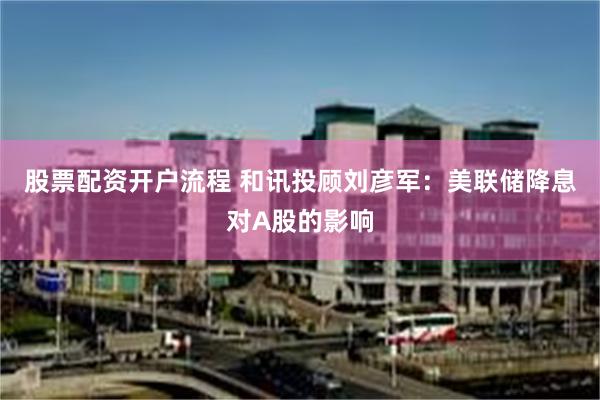 股票配资开户流程 和讯投顾刘彦军：美联储降息对A股的影响