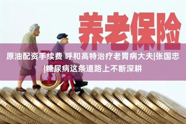 原油配资手续费 呼和高特治疗老胃病大夫|张国忠|糖尿病这条道路上不断深耕