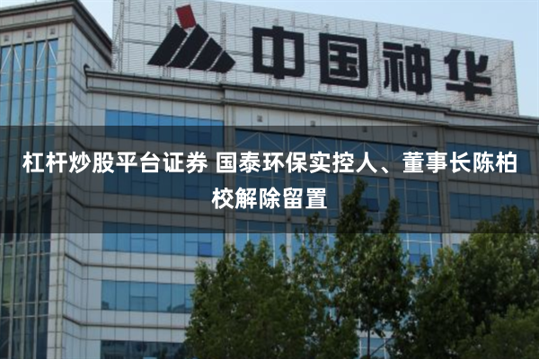 杠杆炒股平台证券 国泰环保实控人、董事长陈柏校解除留置