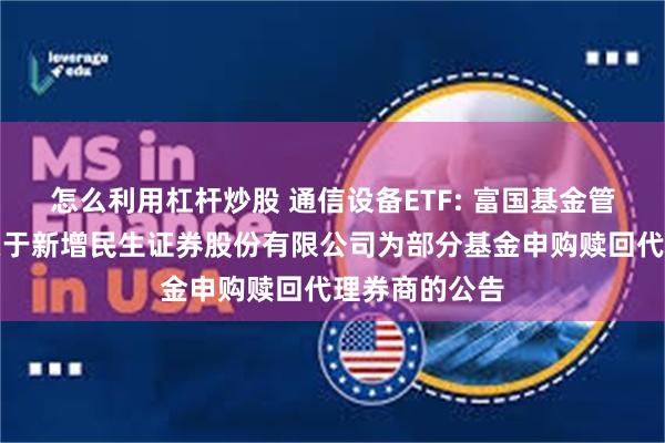 怎么利用杠杆炒股 通信设备ETF: 富国基金管理有限公司关于新增民生证券股份有限公司为部分基金申购赎回代理券商的公告
