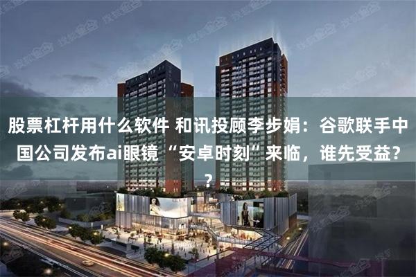 股票杠杆用什么软件 和讯投顾李步娟:谷歌联手中国公司发布ai眼镜 “安卓时刻”来临,谁先受益?