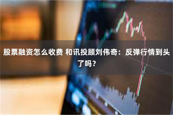 股票融资怎么收费 和讯投顾刘伟奇：反弹行情到头了吗？