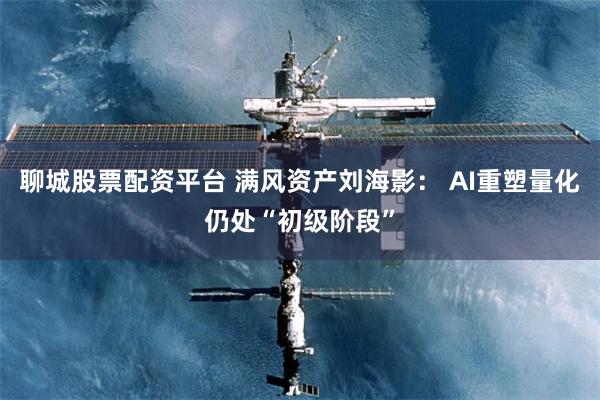 聊城股票配资平台 满风资产刘海影： AI重塑量化仍处“初级阶段”
