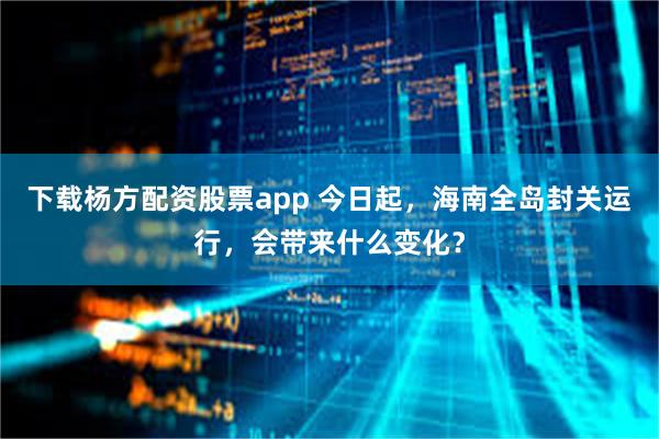下载杨方配资股票app 今日起，海南全岛封关运行，会带来什么变化？