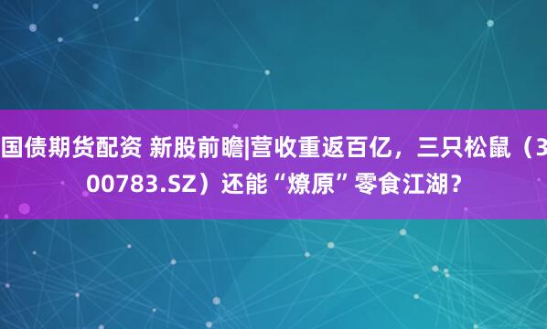 国债期货配资 新股前瞻|营收重返百亿,三只松鼠(300783.SZ)还能“燎原”零食江湖?