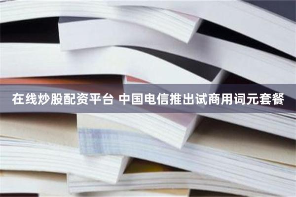在线炒股配资平台 中国电信推出试商用词元套餐