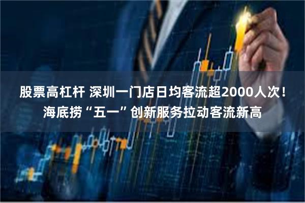 股票高杠杆 深圳一门店日均客流超2000人次!海底捞“五一”创新服务拉动客流新高
