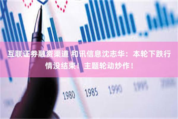 互联证劵融资渠道 和讯信息沈志华:本轮下跌行情没结束!主题轮动炒作!