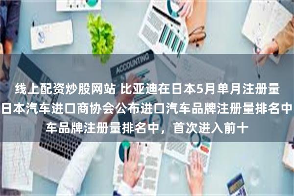线上配资炒股网站 比亚迪在日本5月单月注册量首破400辆！在日本汽车进口商协会公布进口汽车品牌注册量排名中，首次进入前十