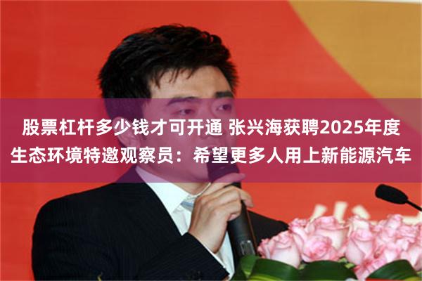 股票杠杆多少钱才可开通 张兴海获聘2025年度生态环境特邀观察员：希望更多人用上新能源汽车