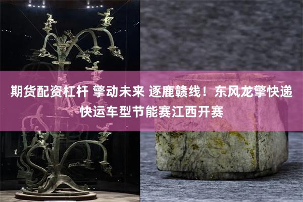 期货配资杠杆 擎动未来 逐鹿赣线！东风龙擎快递快运车型节能赛江西开赛