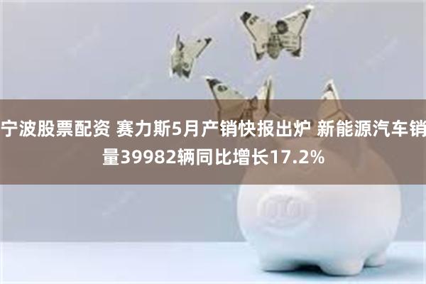 宁波股票配资 赛力斯5月产销快报出炉 新能源汽车销量39982辆同比增长17.2%