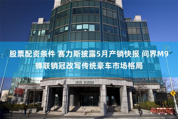 股票配资条件 赛力斯披露5月产销快报 问界M9蝉联销冠改写传统豪车市场格局