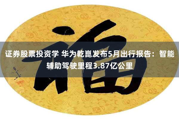 证券股票投资学 华为乾崑发布5月出行报告：智能辅助驾驶里程3.87亿公里