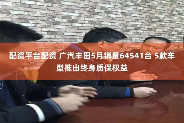 配资平台配资 广汽丰田5月销量64541台 5款车型推出终身质保权益