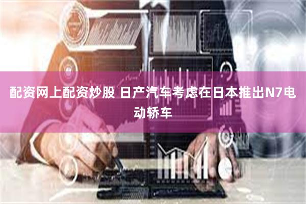 配资网上配资炒股 日产汽车考虑在日本推出N7电动轿车