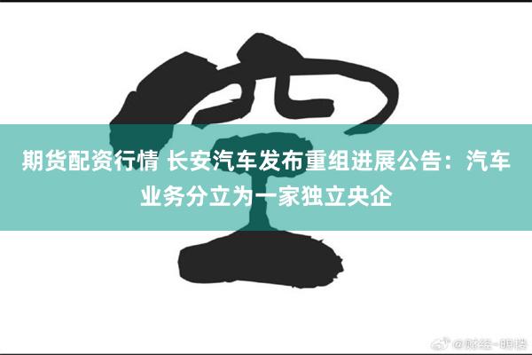 期货配资行情 长安汽车发布重组进展公告：汽车业务分立为一家独立央企