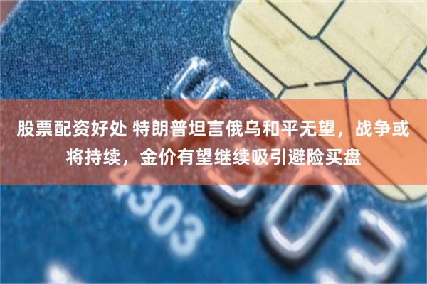 股票配资好处 特朗普坦言俄乌和平无望，战争或将持续，金价有望继续吸引避险买盘