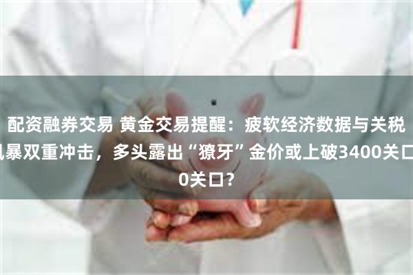 配资融券交易 黄金交易提醒：疲软经济数据与关税风暴双重冲击，多头露出“獠牙”金价或上破3400关口？