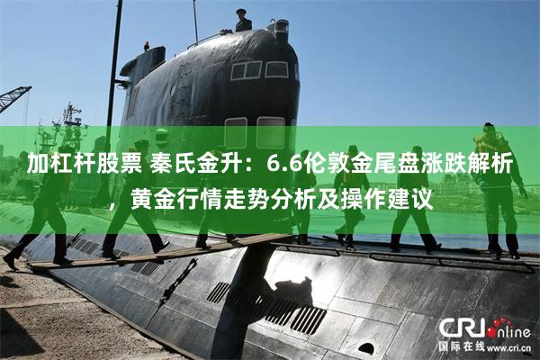 加杠杆股票 秦氏金升：6.6伦敦金尾盘涨跌解析，黄金行情走势分析及操作建议