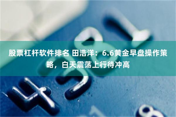 股票杠杆软件排名 田浩洋：6.6黄金早盘操作策略，白天震荡上行待冲高