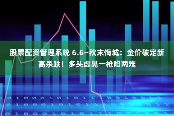 股票配资管理系统 6.6—秋末悔城：金价破定新高杀跌！多头虚晃一枪陷两难
