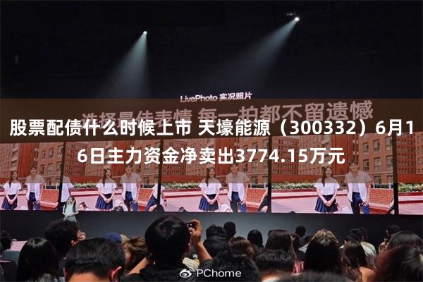 股票配债什么时候上市 天壕能源（300332）6月16日主力资金净卖出3774.15万元