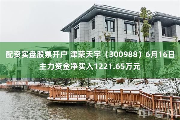 配资实盘股票开户 津荣天宇（300988）6月16日主力资金净买入1221.65万元