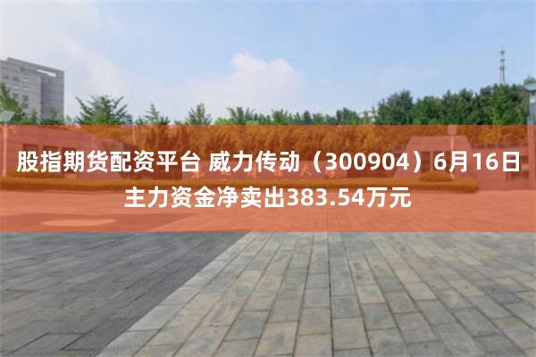 股指期货配资平台 威力传动（300904）6月16日主力资金净卖出383.54万元