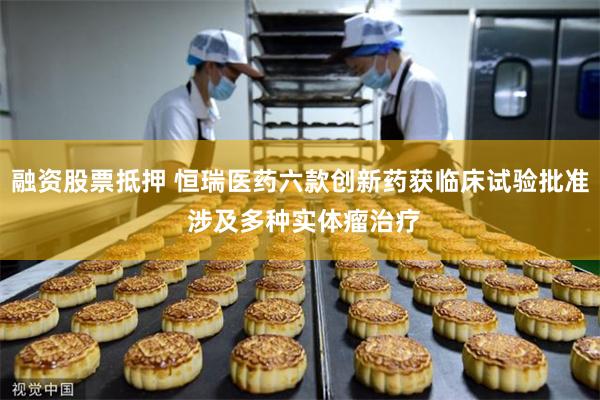 融资股票抵押 恒瑞医药六款创新药获临床试验批准 涉及多种实体瘤治疗