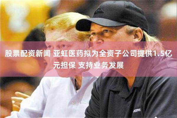 股票配资新闻 亚虹医药拟为全资子公司提供1.5亿元担保 支持业务发展