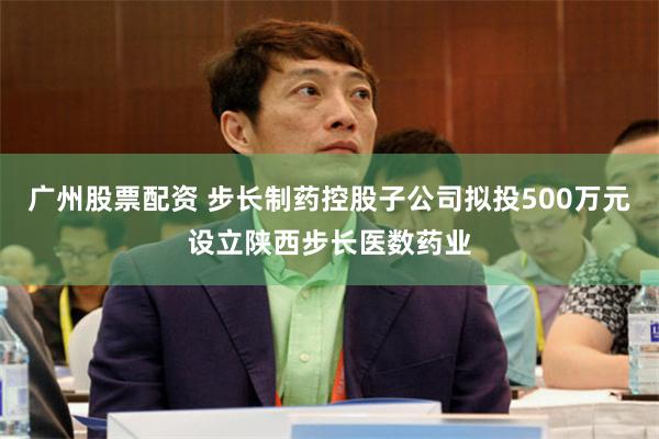 广州股票配资 步长制药控股子公司拟投500万元设立陕西步长医数药业