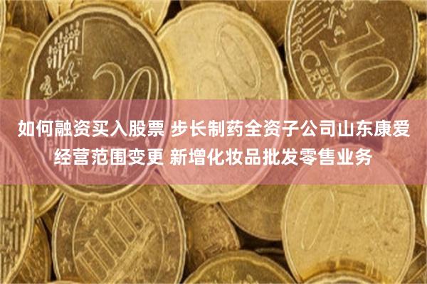 如何融资买入股票 步长制药全资子公司山东康爱经营范围变更 新增化妆品批发零售业务