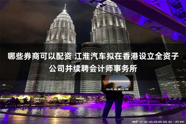哪些券商可以配资 江淮汽车拟在香港设立全资子公司并续聘会计师事务所