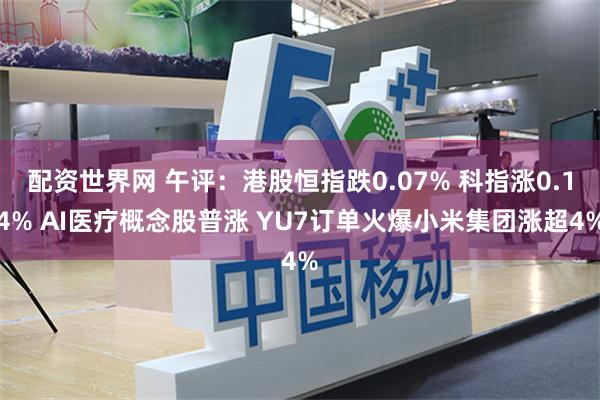 配资世界网 午评：港股恒指跌0.07% 科指涨0.14% AI医疗概念股普涨 YU7订单火爆小米集团涨超4%