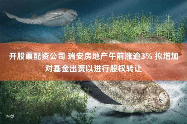 开股票配资公司 瑞安房地产午前涨逾3% 拟增加对基金出资以进行股权转让