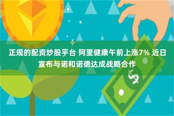 正规的配资炒股平台 阿里健康午前上涨7% 近日宣布与诺和诺德达成战略合作