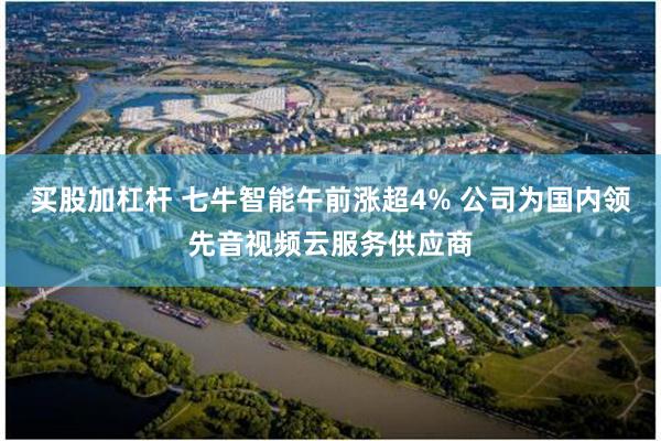 买股加杠杆 七牛智能午前涨超4% 公司为国内领先音视频云服务供应商