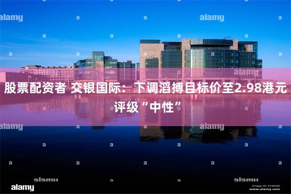 股票配资者 交银国际：下调滔搏目标价至2.98港元 评级“中性”