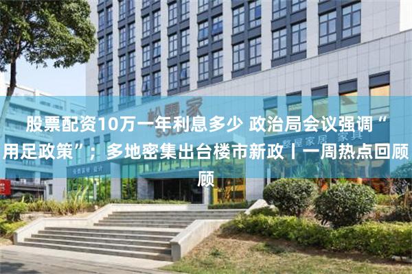 股票配资10万一年利息多少 政治局会议强调“用足政策”；多地密集出台楼市新政丨一周热点回顾
