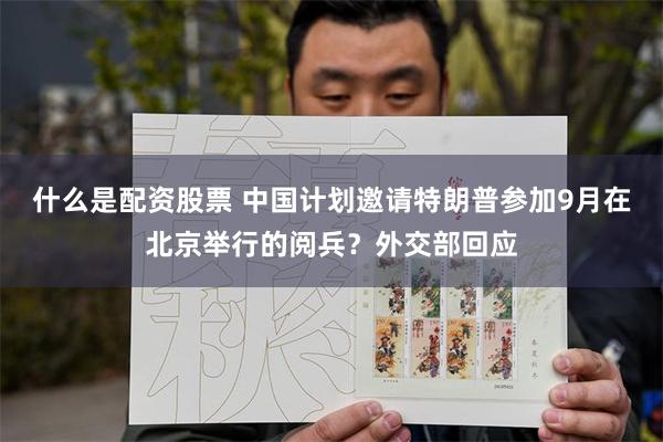 什么是配资股票 中国计划邀请特朗普参加9月在北京举行的阅兵？外交部回应
